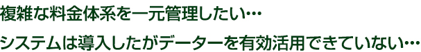 複雑な料金体系を一元管理したい・・・システムは導入したがデーターを有効活用できていない・・・