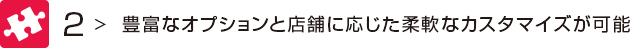 2 豊富なオプションと店舗に応じた柔軟なカスタマイズが可能