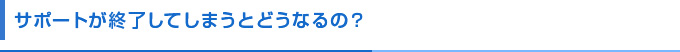 サポートが終了してしまうとどうなるの？